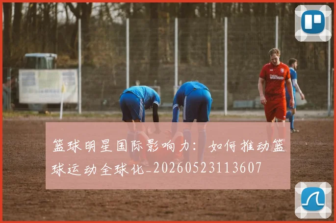 篮球明星国际影响力:如何推动篮球运动全球化_20260523113607