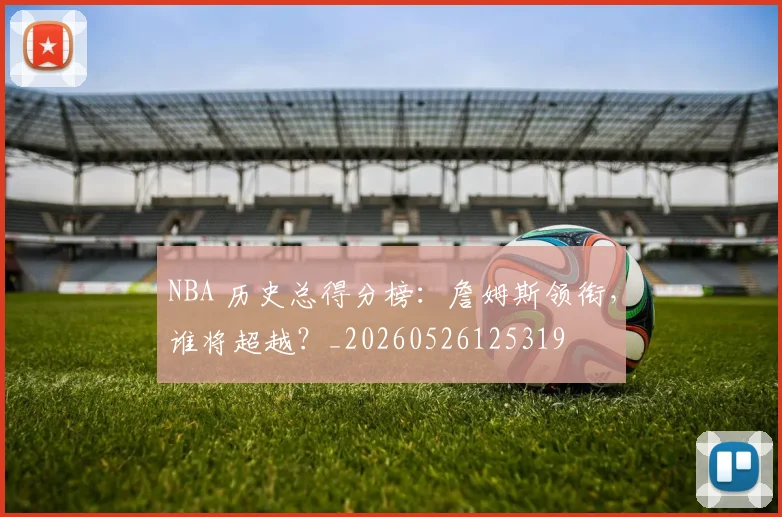 NBA 历史总得分榜:詹姆斯领衔,谁将超越?_20260526125319