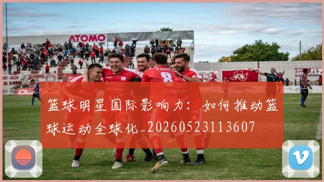 篮球明星国际影响力:如何推动篮球运动全球化_20260523113607